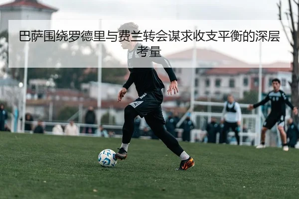 巴萨围绕罗德里与费兰转会谋求收支平衡的深层考量