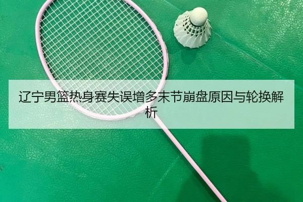 辽宁男篮热身赛失误增多末节崩盘原因与轮换解析